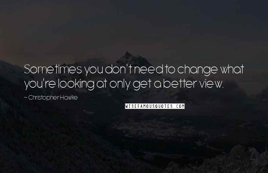 Christopher Hawke Quotes: Sometimes you don't need to change what you're looking at only get a better view.