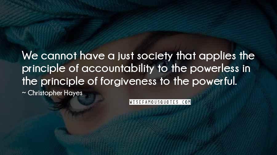 Christopher Hayes Quotes: We cannot have a just society that applies the principle of accountability to the powerless in the principle of forgiveness to the powerful.