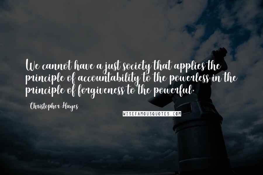 Christopher Hayes Quotes: We cannot have a just society that applies the principle of accountability to the powerless in the principle of forgiveness to the powerful.