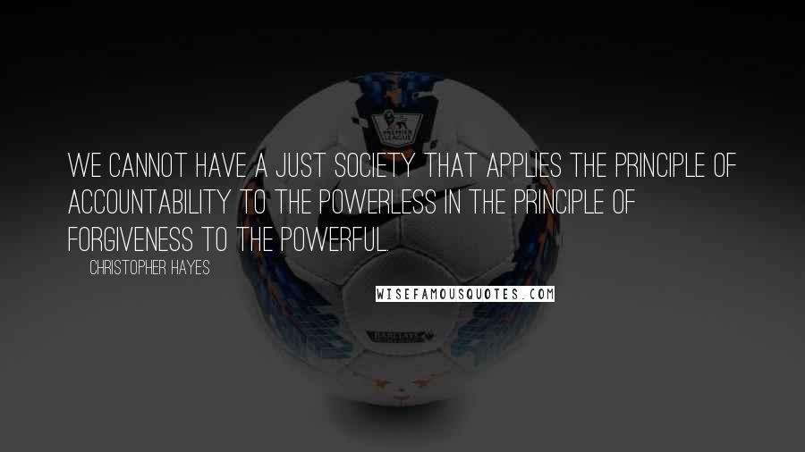 Christopher Hayes Quotes: We cannot have a just society that applies the principle of accountability to the powerless in the principle of forgiveness to the powerful.