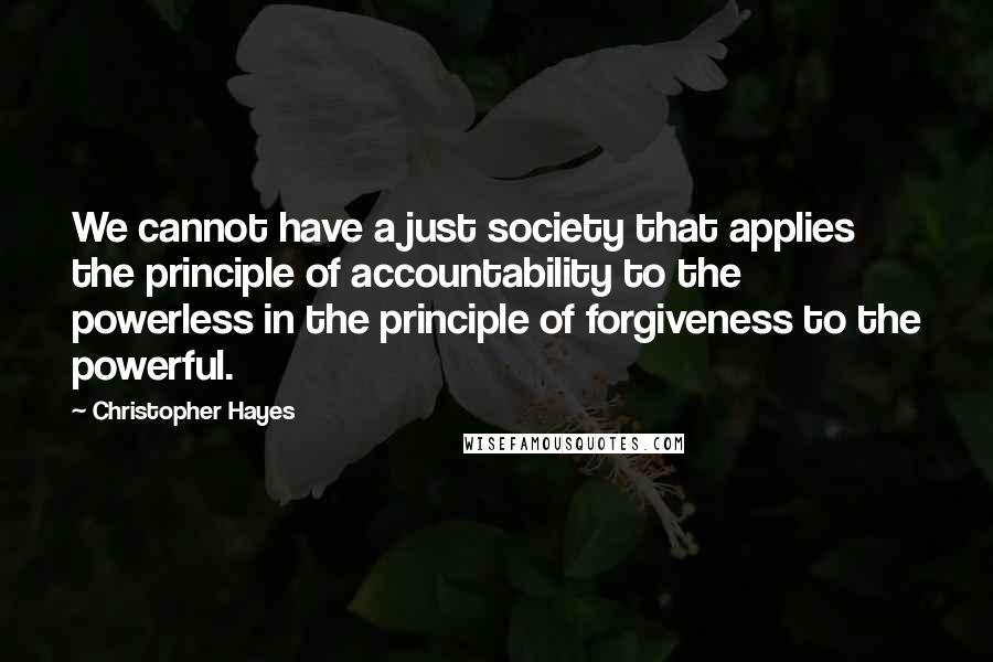 Christopher Hayes Quotes: We cannot have a just society that applies the principle of accountability to the powerless in the principle of forgiveness to the powerful.