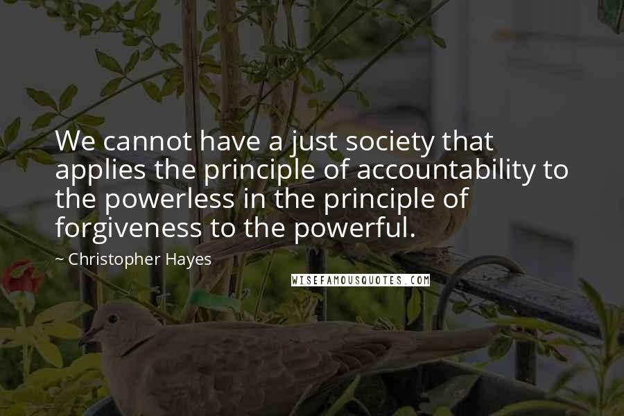 Christopher Hayes Quotes: We cannot have a just society that applies the principle of accountability to the powerless in the principle of forgiveness to the powerful.
