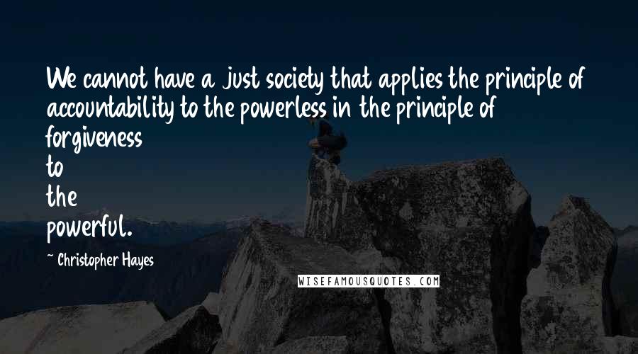 Christopher Hayes Quotes: We cannot have a just society that applies the principle of accountability to the powerless in the principle of forgiveness to the powerful.