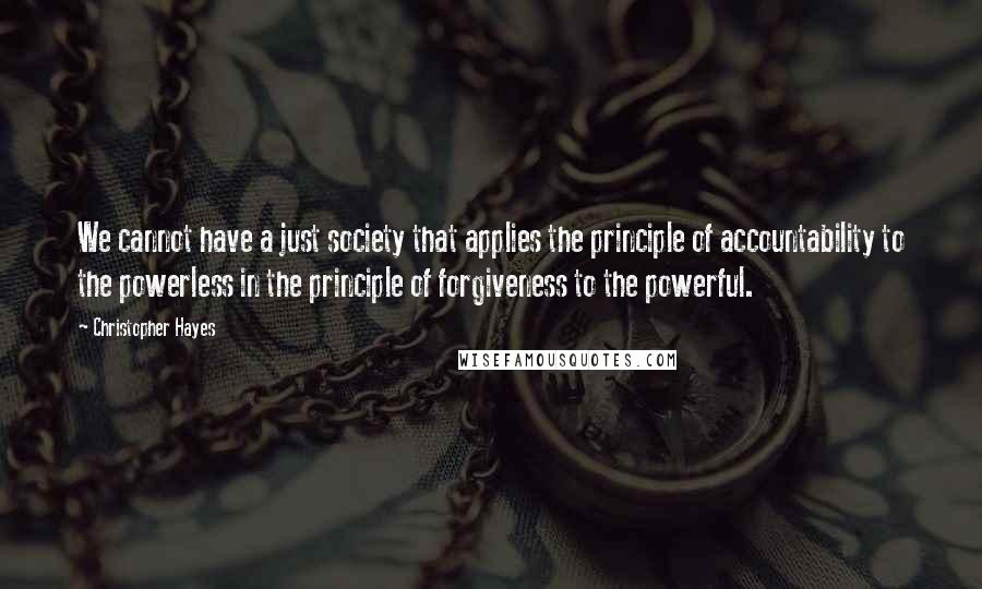 Christopher Hayes Quotes: We cannot have a just society that applies the principle of accountability to the powerless in the principle of forgiveness to the powerful.