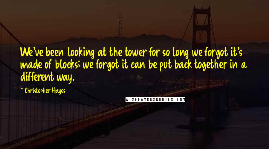 Christopher Hayes Quotes: We've been looking at the tower for so long we forgot it's made of blocks; we forgot it can be put back together in a different way.