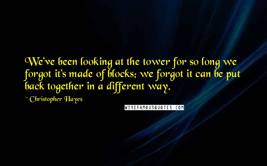 Christopher Hayes Quotes: We've been looking at the tower for so long we forgot it's made of blocks; we forgot it can be put back together in a different way.