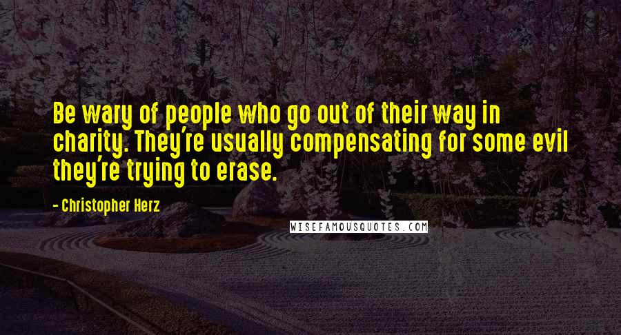 Christopher Herz Quotes: Be wary of people who go out of their way in charity. They're usually compensating for some evil they're trying to erase.