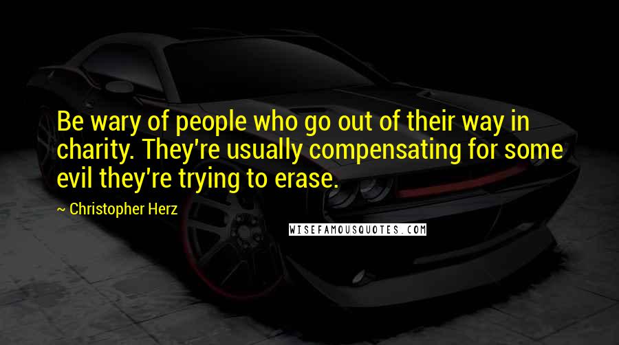 Christopher Herz Quotes: Be wary of people who go out of their way in charity. They're usually compensating for some evil they're trying to erase.