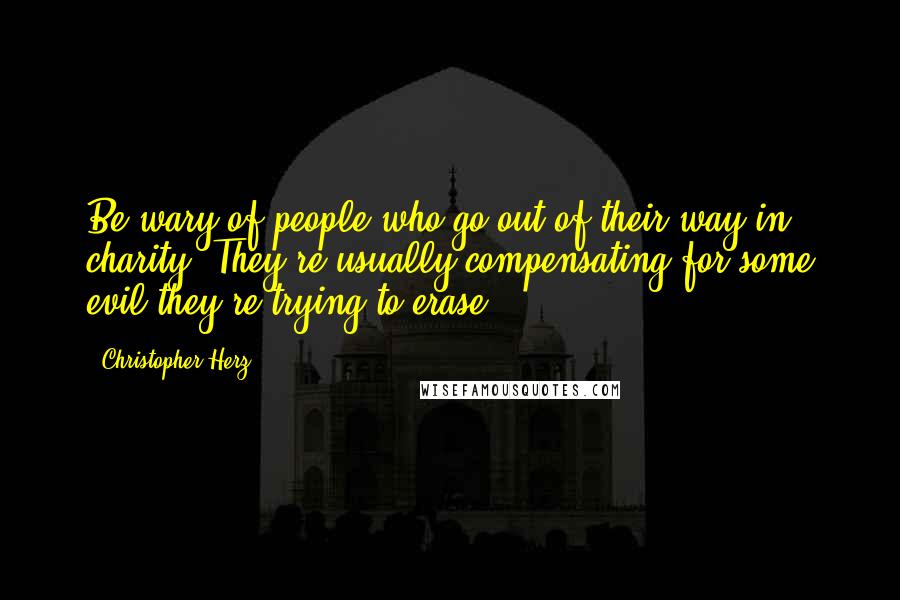 Christopher Herz Quotes: Be wary of people who go out of their way in charity. They're usually compensating for some evil they're trying to erase.