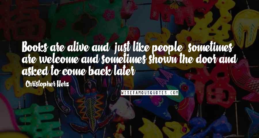 Christopher Herz Quotes: Books are alive and, just like people, sometimes are welcome and sometimes shown the door and asked to come back later.