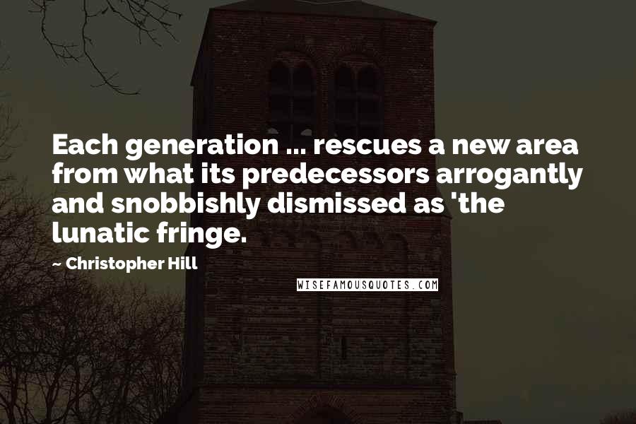 Christopher Hill Quotes: Each generation ... rescues a new area from what its predecessors arrogantly and snobbishly dismissed as 'the lunatic fringe.