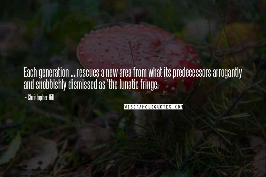 Christopher Hill Quotes: Each generation ... rescues a new area from what its predecessors arrogantly and snobbishly dismissed as 'the lunatic fringe.