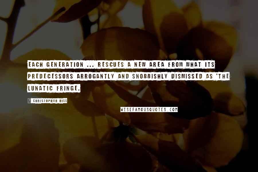 Christopher Hill Quotes: Each generation ... rescues a new area from what its predecessors arrogantly and snobbishly dismissed as 'the lunatic fringe.