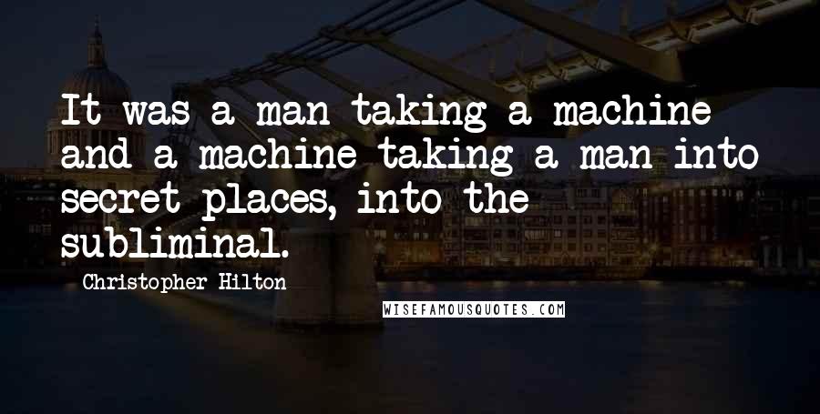 Christopher Hilton Quotes: It was a man taking a machine and a machine taking a man into secret places, into the subliminal.