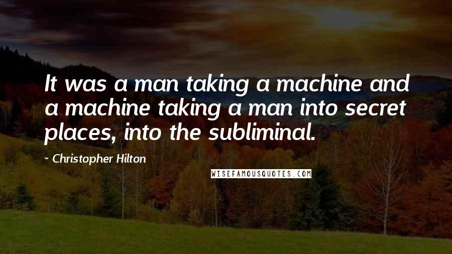 Christopher Hilton Quotes: It was a man taking a machine and a machine taking a man into secret places, into the subliminal.