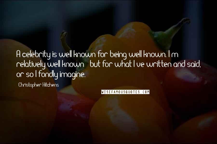 Christopher Hitchens Quotes: A celebrity is well known for being well known. I'm relatively well known - but for what I've written and said, or so I fondly imagine.
