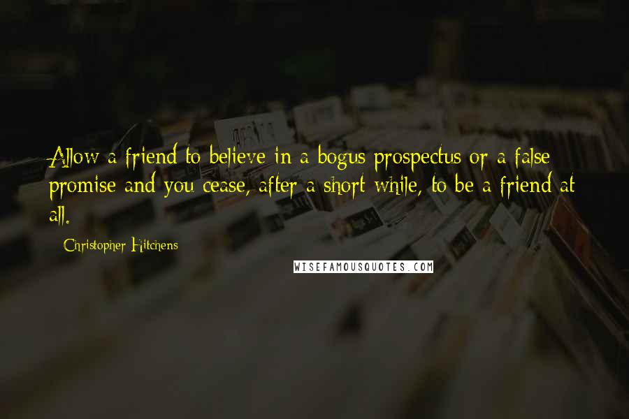 Christopher Hitchens Quotes: Allow a friend to believe in a bogus prospectus or a false promise and you cease, after a short while, to be a friend at all.