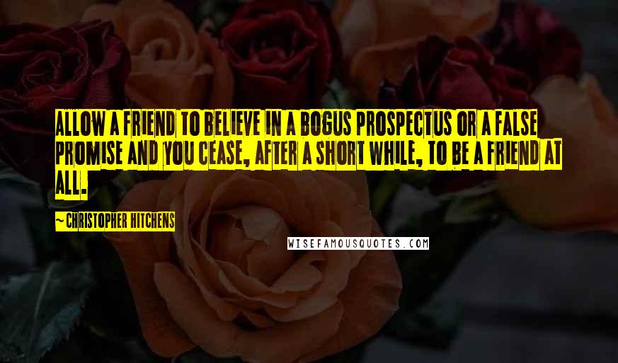 Christopher Hitchens Quotes: Allow a friend to believe in a bogus prospectus or a false promise and you cease, after a short while, to be a friend at all.