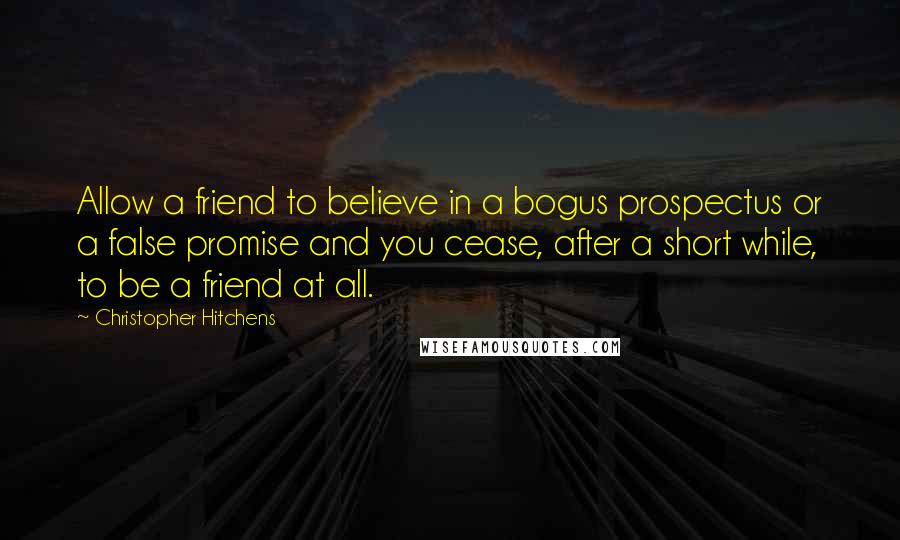 Christopher Hitchens Quotes: Allow a friend to believe in a bogus prospectus or a false promise and you cease, after a short while, to be a friend at all.