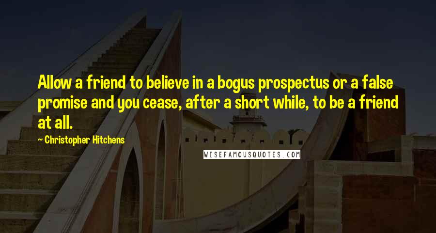 Christopher Hitchens Quotes: Allow a friend to believe in a bogus prospectus or a false promise and you cease, after a short while, to be a friend at all.