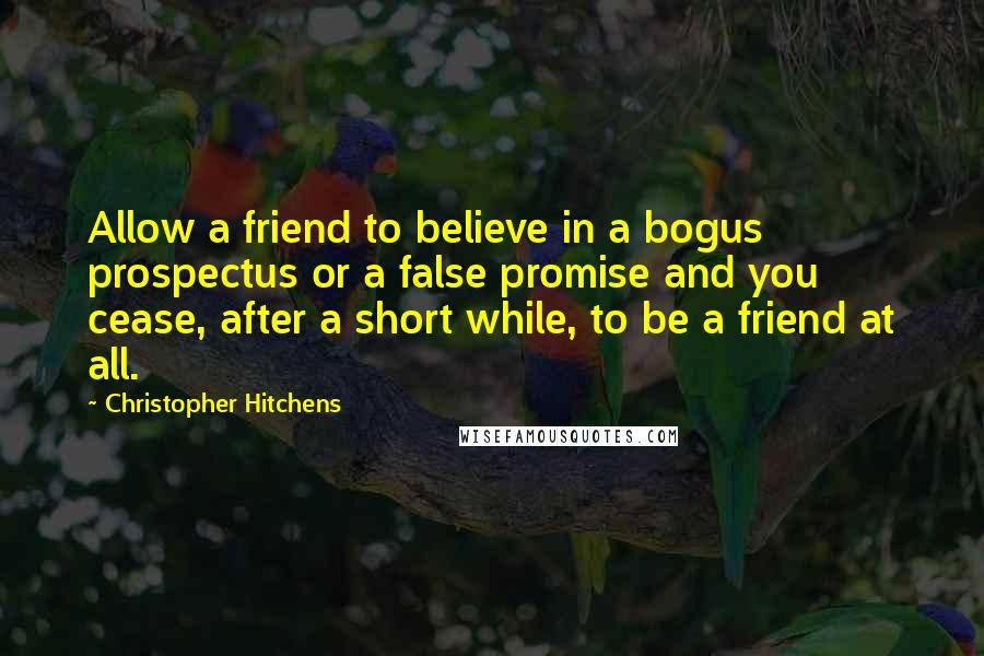 Christopher Hitchens Quotes: Allow a friend to believe in a bogus prospectus or a false promise and you cease, after a short while, to be a friend at all.