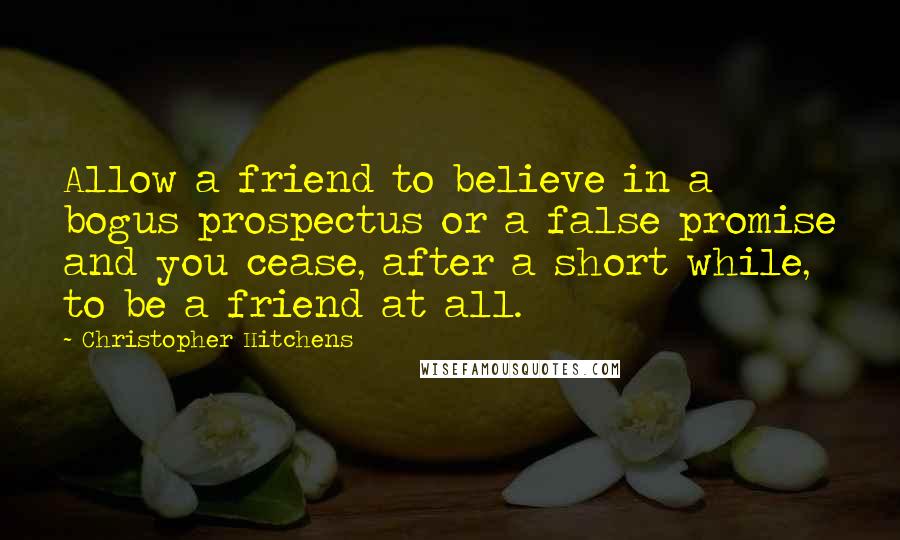 Christopher Hitchens Quotes: Allow a friend to believe in a bogus prospectus or a false promise and you cease, after a short while, to be a friend at all.