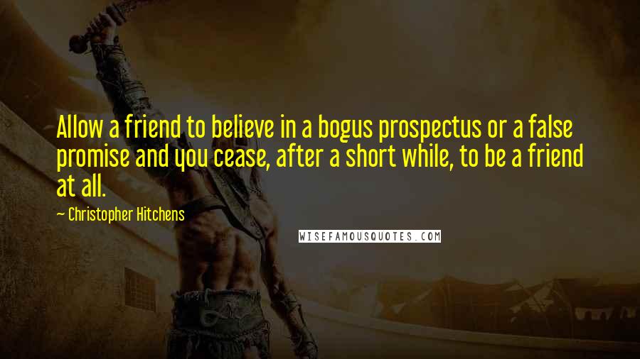 Christopher Hitchens Quotes: Allow a friend to believe in a bogus prospectus or a false promise and you cease, after a short while, to be a friend at all.