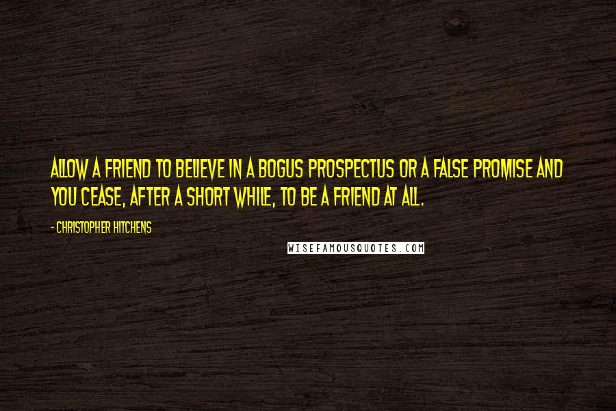 Christopher Hitchens Quotes: Allow a friend to believe in a bogus prospectus or a false promise and you cease, after a short while, to be a friend at all.