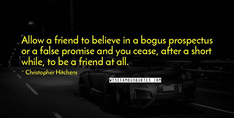 Christopher Hitchens Quotes: Allow a friend to believe in a bogus prospectus or a false promise and you cease, after a short while, to be a friend at all.