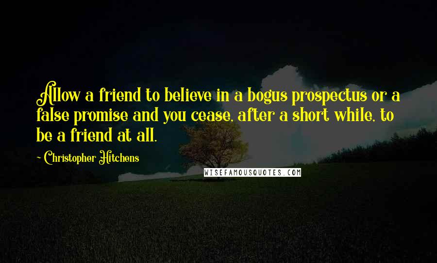 Christopher Hitchens Quotes: Allow a friend to believe in a bogus prospectus or a false promise and you cease, after a short while, to be a friend at all.
