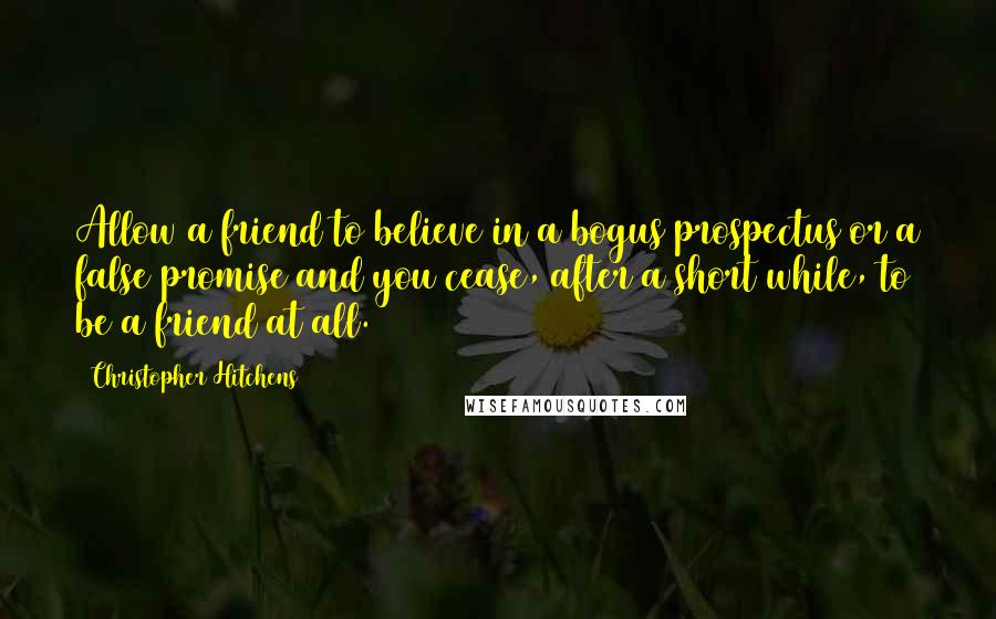 Christopher Hitchens Quotes: Allow a friend to believe in a bogus prospectus or a false promise and you cease, after a short while, to be a friend at all.