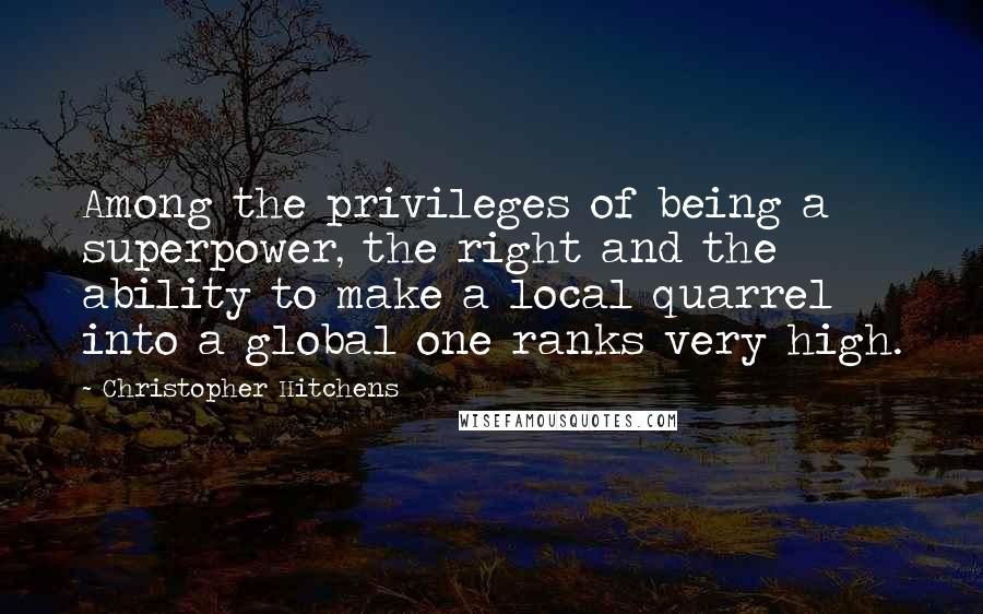 Christopher Hitchens Quotes: Among the privileges of being a superpower, the right and the ability to make a local quarrel into a global one ranks very high.