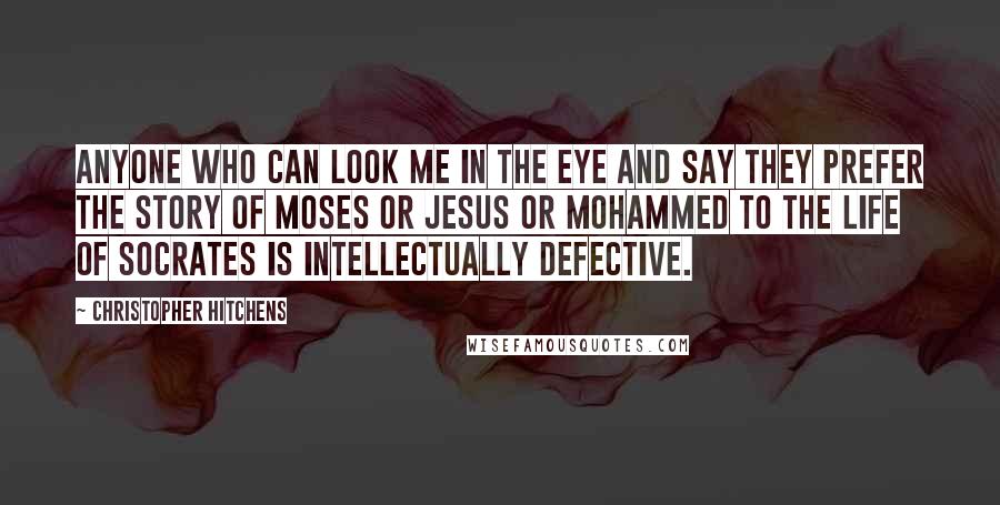 Christopher Hitchens Quotes: Anyone who can look me in the eye and say they prefer the story of Moses or Jesus or Mohammed to the life of Socrates is intellectually defective.