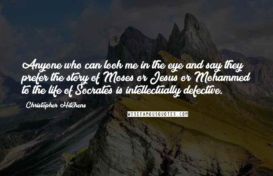Christopher Hitchens Quotes: Anyone who can look me in the eye and say they prefer the story of Moses or Jesus or Mohammed to the life of Socrates is intellectually defective.