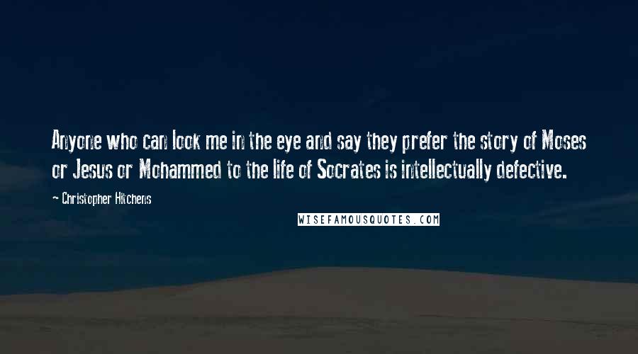 Christopher Hitchens Quotes: Anyone who can look me in the eye and say they prefer the story of Moses or Jesus or Mohammed to the life of Socrates is intellectually defective.