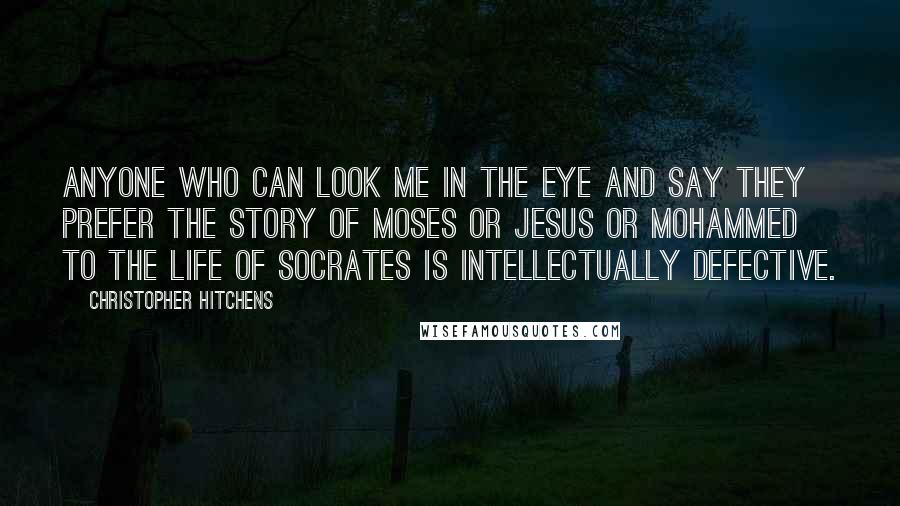 Christopher Hitchens Quotes: Anyone who can look me in the eye and say they prefer the story of Moses or Jesus or Mohammed to the life of Socrates is intellectually defective.