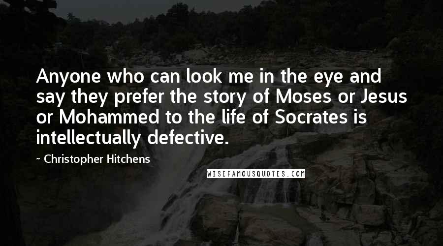 Christopher Hitchens Quotes: Anyone who can look me in the eye and say they prefer the story of Moses or Jesus or Mohammed to the life of Socrates is intellectually defective.