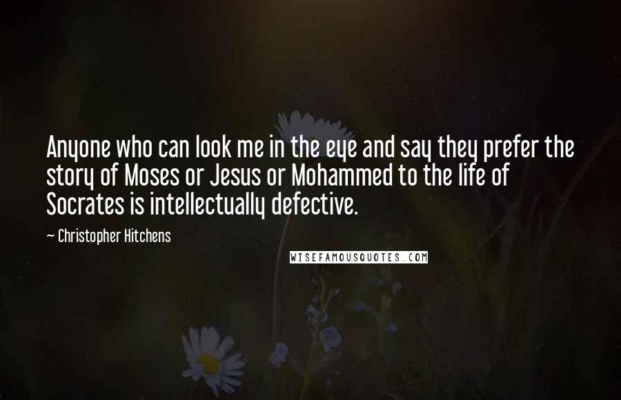 Christopher Hitchens Quotes: Anyone who can look me in the eye and say they prefer the story of Moses or Jesus or Mohammed to the life of Socrates is intellectually defective.