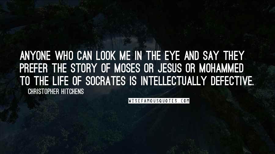 Christopher Hitchens Quotes: Anyone who can look me in the eye and say they prefer the story of Moses or Jesus or Mohammed to the life of Socrates is intellectually defective.