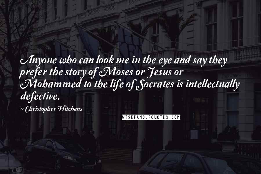 Christopher Hitchens Quotes: Anyone who can look me in the eye and say they prefer the story of Moses or Jesus or Mohammed to the life of Socrates is intellectually defective.