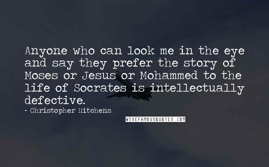 Christopher Hitchens Quotes: Anyone who can look me in the eye and say they prefer the story of Moses or Jesus or Mohammed to the life of Socrates is intellectually defective.