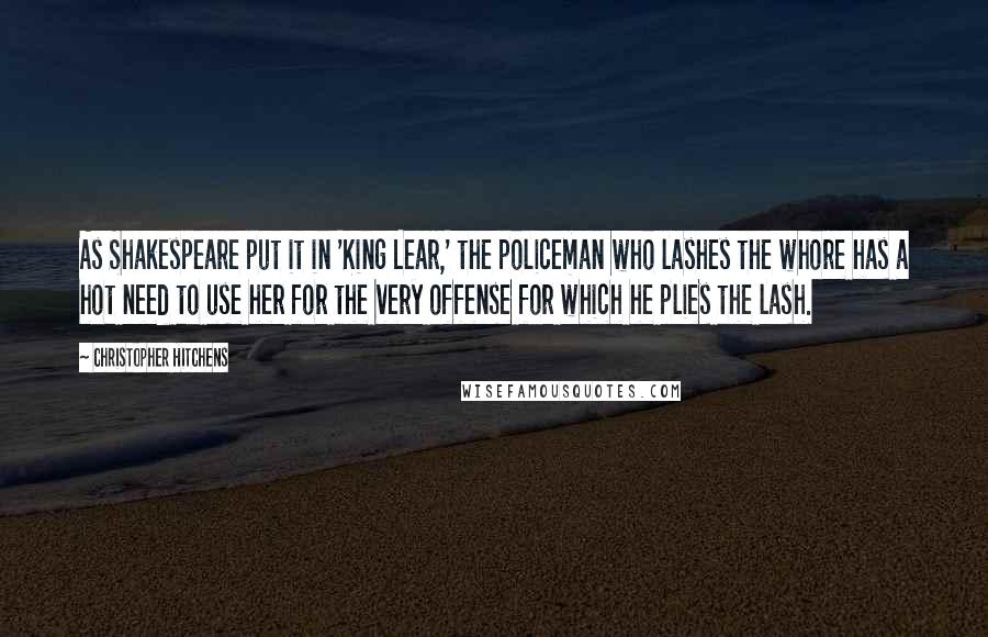 Christopher Hitchens Quotes: As Shakespeare put it in 'King Lear,' the policeman who lashes the whore has a hot need to use her for the very offense for which he plies the lash.