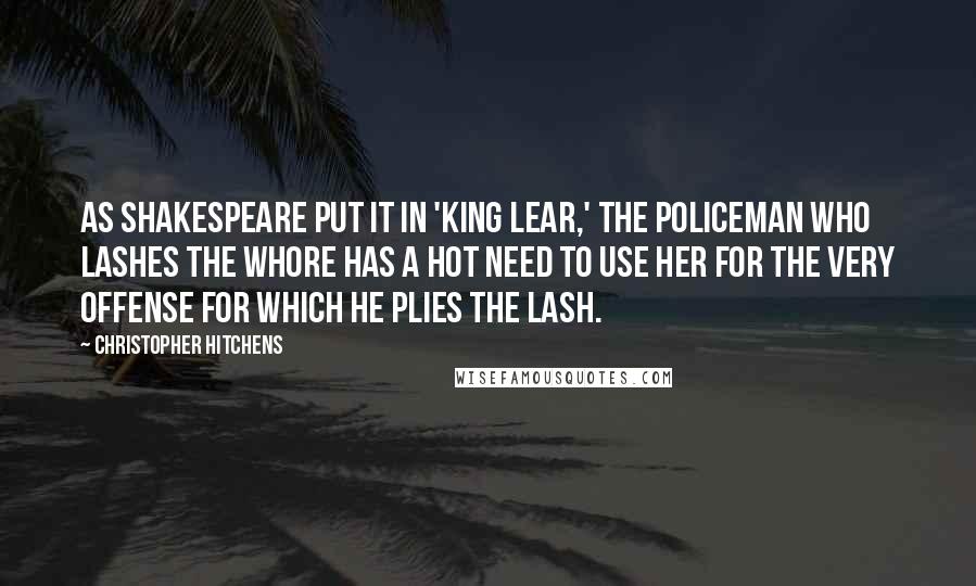 Christopher Hitchens Quotes: As Shakespeare put it in 'King Lear,' the policeman who lashes the whore has a hot need to use her for the very offense for which he plies the lash.