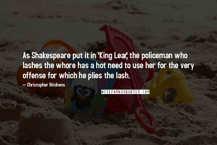 Christopher Hitchens Quotes: As Shakespeare put it in 'King Lear,' the policeman who lashes the whore has a hot need to use her for the very offense for which he plies the lash.