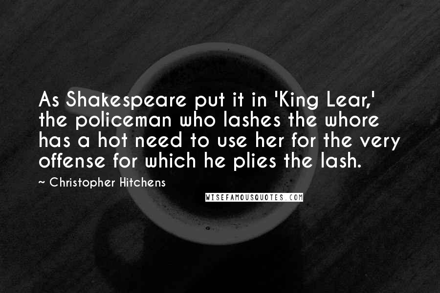 Christopher Hitchens Quotes: As Shakespeare put it in 'King Lear,' the policeman who lashes the whore has a hot need to use her for the very offense for which he plies the lash.