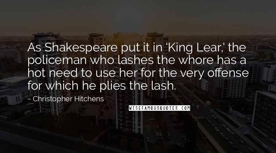 Christopher Hitchens Quotes: As Shakespeare put it in 'King Lear,' the policeman who lashes the whore has a hot need to use her for the very offense for which he plies the lash.