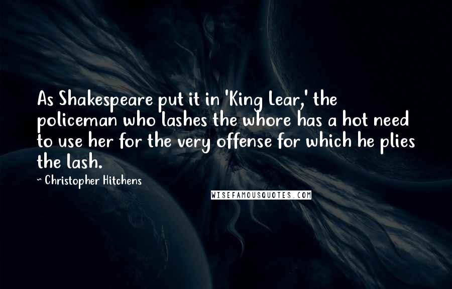 Christopher Hitchens Quotes: As Shakespeare put it in 'King Lear,' the policeman who lashes the whore has a hot need to use her for the very offense for which he plies the lash.