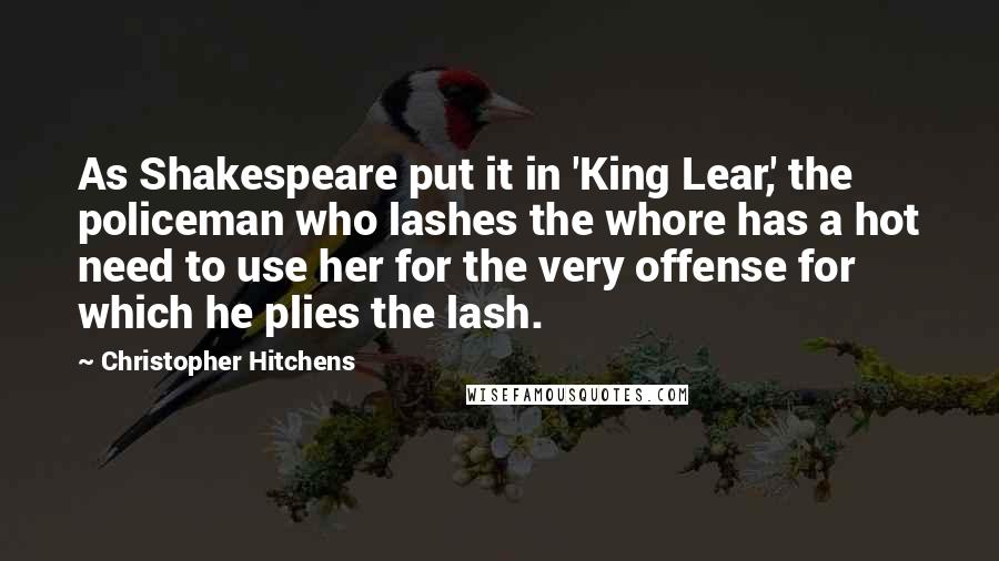 Christopher Hitchens Quotes: As Shakespeare put it in 'King Lear,' the policeman who lashes the whore has a hot need to use her for the very offense for which he plies the lash.