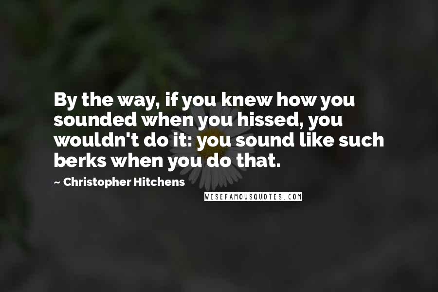 Christopher Hitchens Quotes: By the way, if you knew how you sounded when you hissed, you wouldn't do it: you sound like such berks when you do that.