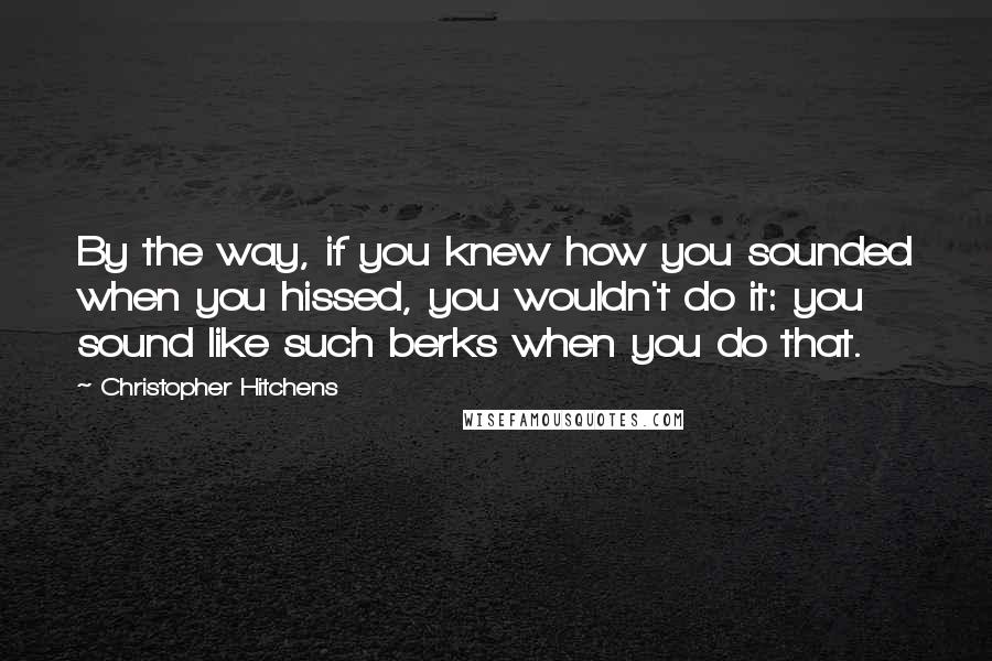 Christopher Hitchens Quotes: By the way, if you knew how you sounded when you hissed, you wouldn't do it: you sound like such berks when you do that.